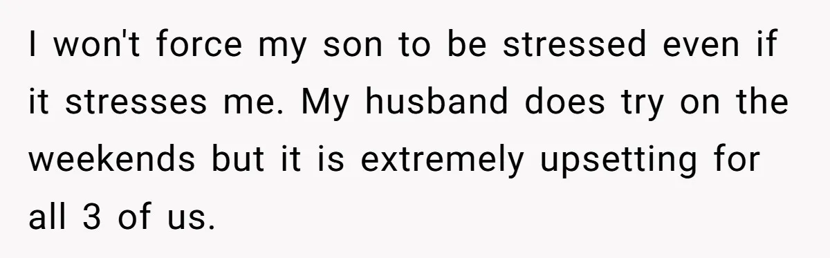 I won't force my son to be stressed even if it stresses me. My husband does try on the weekends but it is extremely upsetting for all 3 of us.