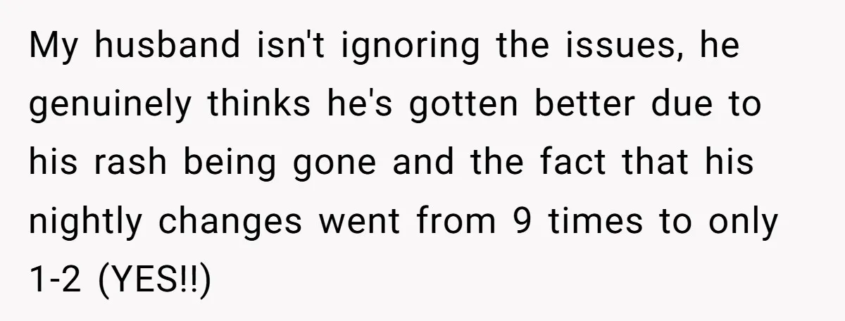 My husband isn't ignoring the issues, he genuinely thinks he's gotten better due to his rash being gone and the fact that his nightly changes went from 9 times to...