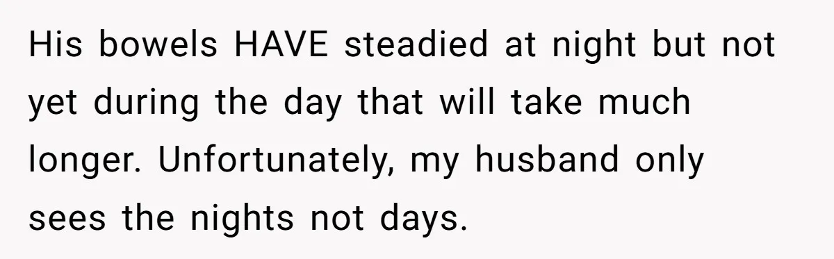 His bowels HAVE steadied at night but not yet during the day that will take much longer. Unfortunately, my husband only sees the nights not days.
