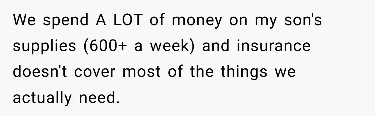 We spend A LOT of money on my son's supplies (600+ a week) and insurance doesn't cover most of the things we actually need.