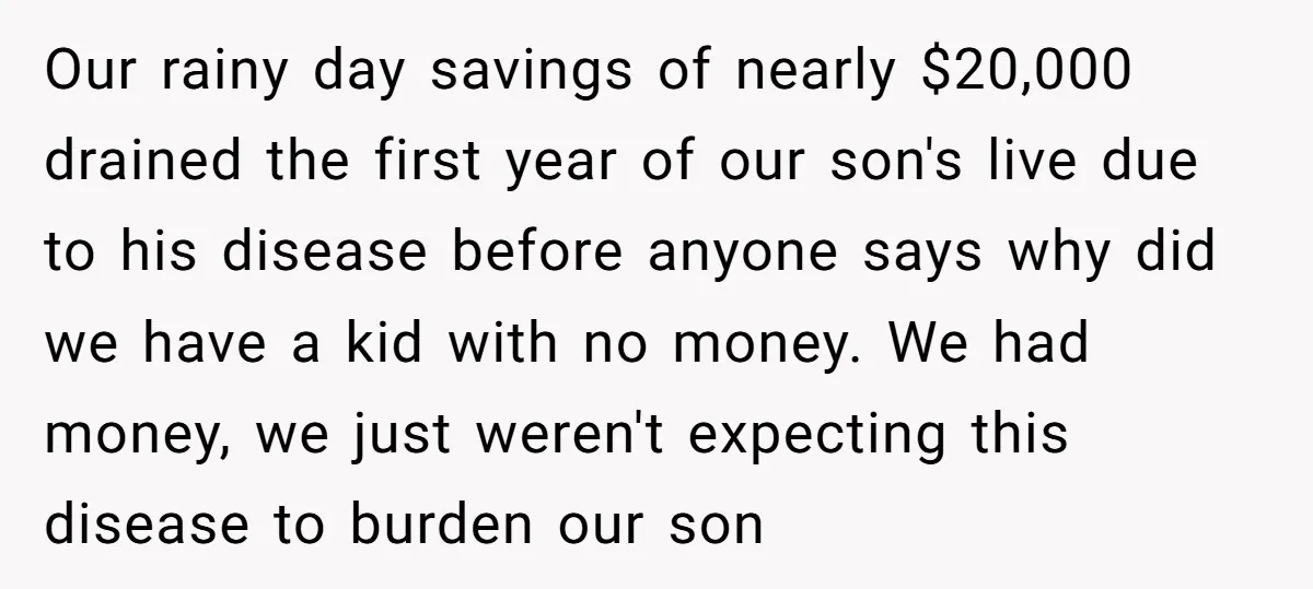 Our rainy day savings of nearly $20,000 drained the first year of our son's live due to his disease before anyone says why did we have a kid with no...