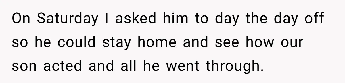 On Saturday I asked him to day the day off so he could stay home and see how our son acted and all he went through.