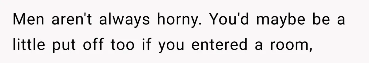 Men aren't always horny. You'd maybe be a little put off too if you entered a room,