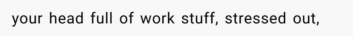 your head full of work stuff, stressed out,