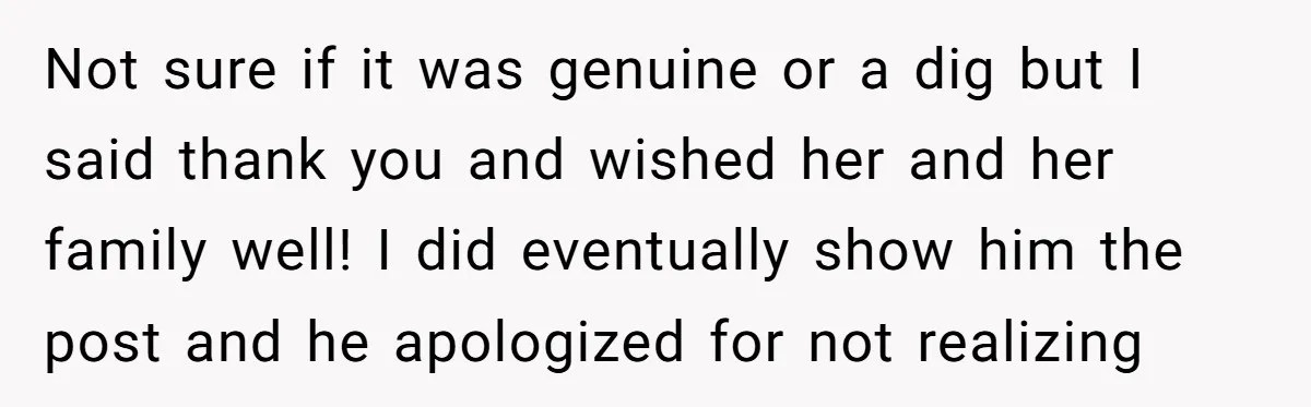 Not sure if it was genuine or a dig but I said thank you and wished her and her family well! I did eventually show him the post and he...