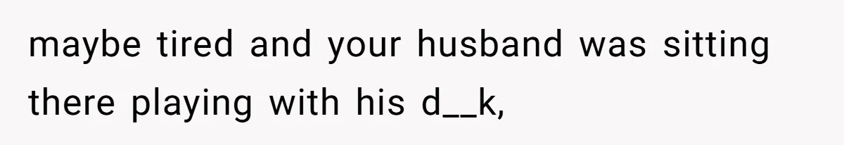 maybe tired and your husband was sitting there playing with his d__k,