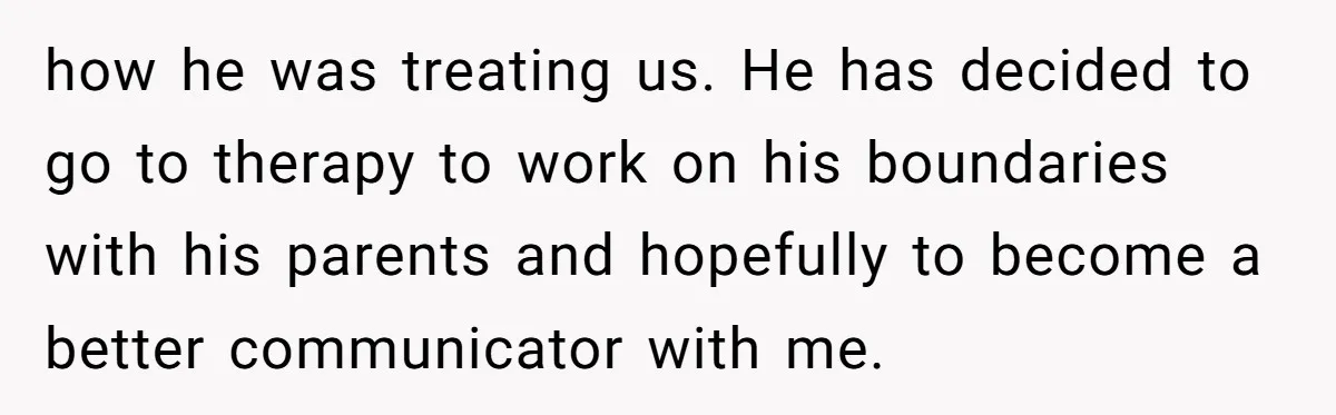 how he was treating us. He has decided to go to therapy to work on his boundaries with his parents and hopefully to become a better communicator with me.