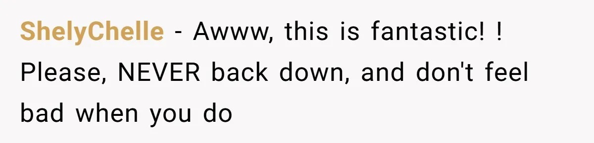 ShelyChelle − Awww, this is fantastic! ! Please, NEVER back down, and don't feel bad when you do