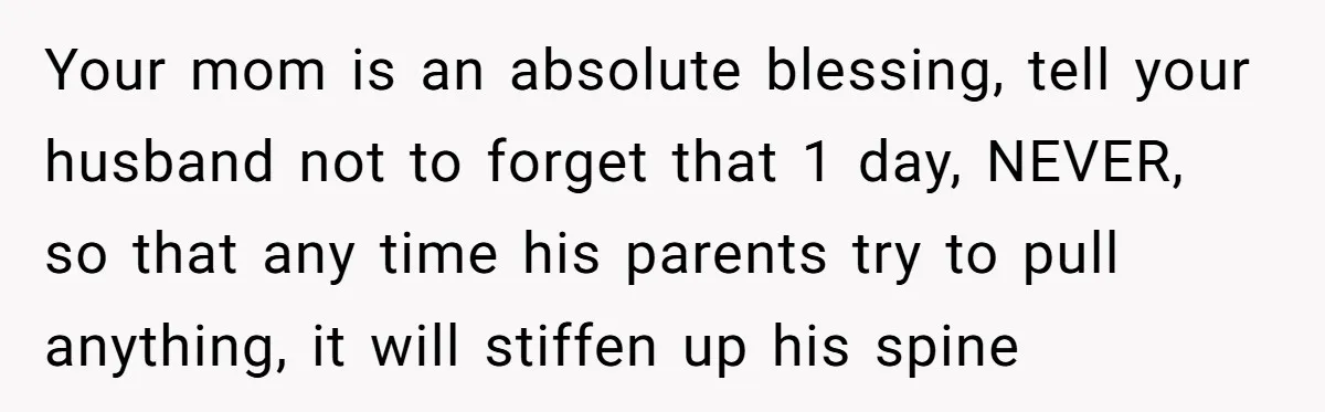 Your mom is an absolute blessing, tell your husband not to forget that 1 day, NEVER, so that any time his parents try to pull anything, it will stiffen up...