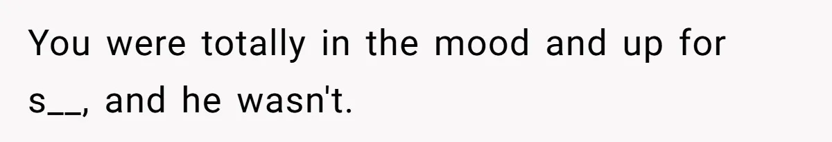 You were totally in the mood and up for s__, and he wasn't.