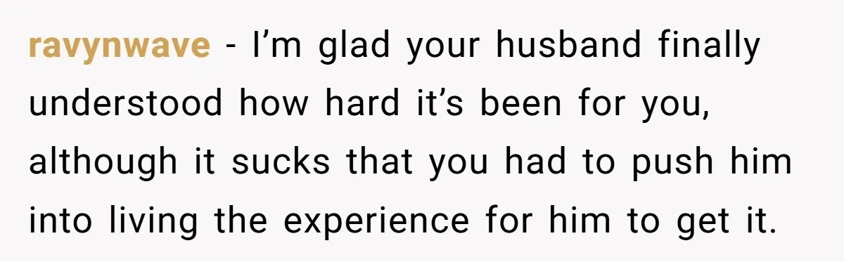ravynwave − I’m glad your husband finally understood how hard it’s been for you, although it sucks that you had to push him into living the experience for him to...