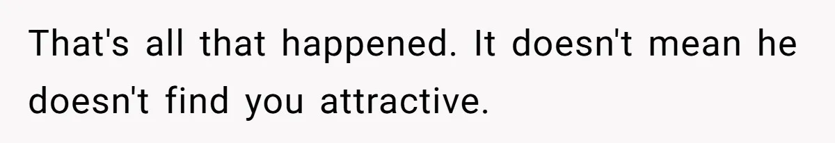 That's all that happened. It doesn't mean he doesn't find you attractive.