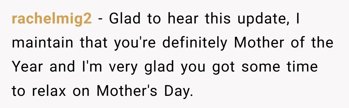 rachelmig2 − Glad to hear this update, I maintain that you're definitely Mother of the Year and I'm very glad you got some time to relax on Mother's Day.