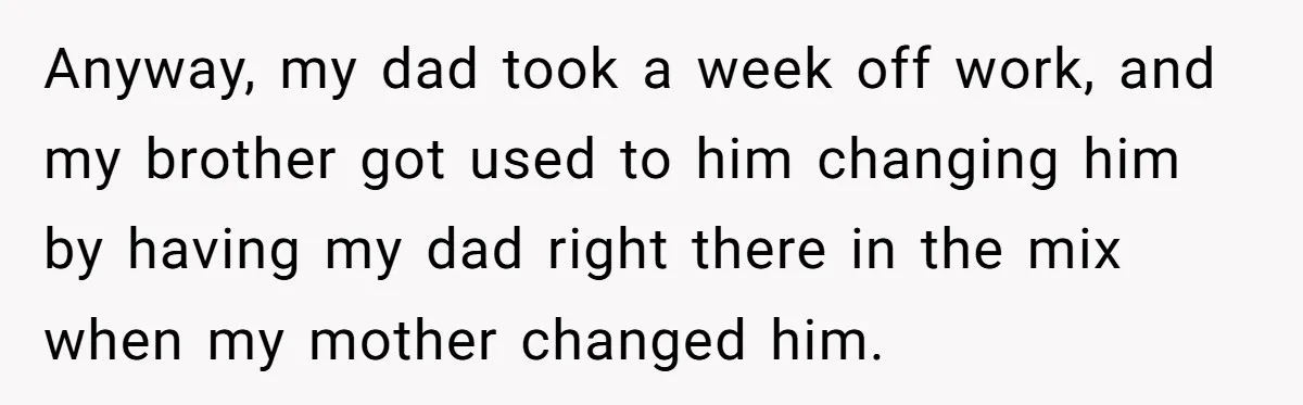 Anyway, my dad took a week off work, and my brother got used to him changing him by having my dad right there in the mix when my mother changed...