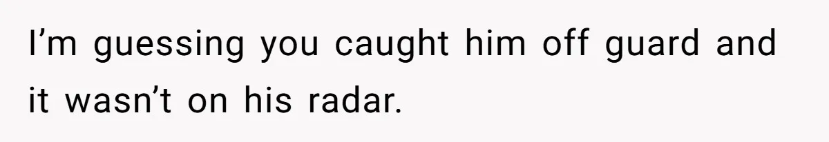 I’m guessing you caught him off guard and it wasn’t on his radar.