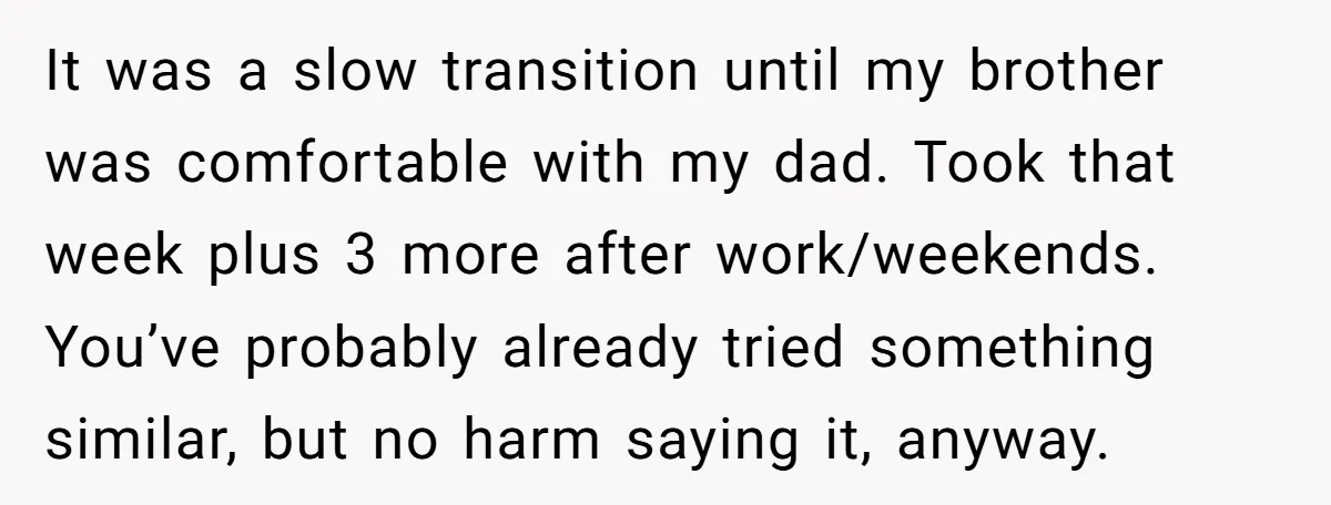It was a slow transition until my brother was comfortable with my dad. Took that week plus 3 more after work/weekends. You’ve probably already tried something similar, but no harm...