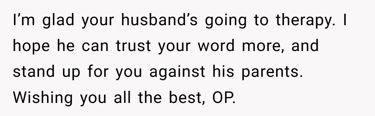 I’m glad your husband’s going to therapy. I hope he can trust your word more, and stand up for you against his parents. Wishing you all the best, OP.