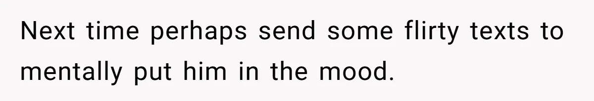 Next time perhaps send some flirty texts to mentally put him in the mood.