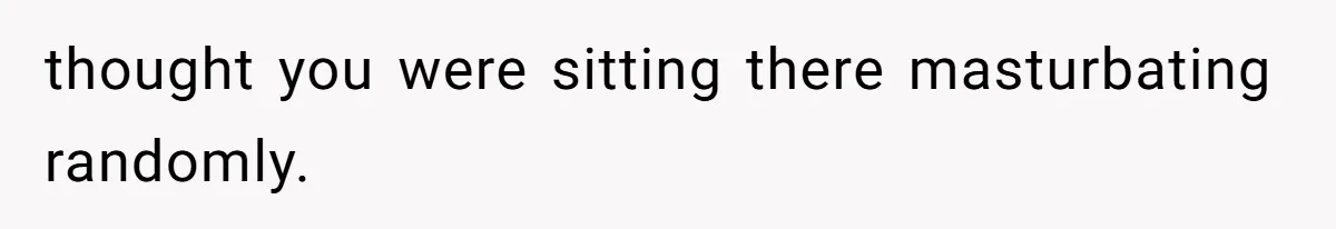 thought you were sitting there masturbating randomly.