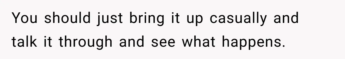 You should just bring it up casually and talk it through and see what happens.