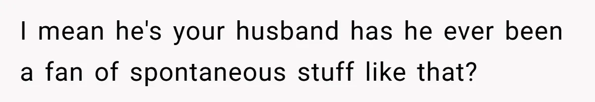 I mean he's your husband has he ever been a fan of spontaneous stuff like that?