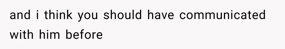 and i think you should have communicated with him before