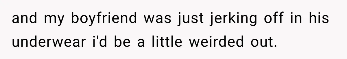 and my boyfriend was just jerking off in his underwear i'd be a little weirded out.