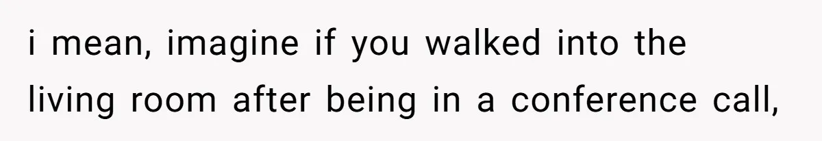 i mean, imagine if you walked into the living room after being in a conference call,