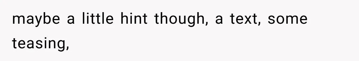 maybe a little hint though, a text, some teasing,