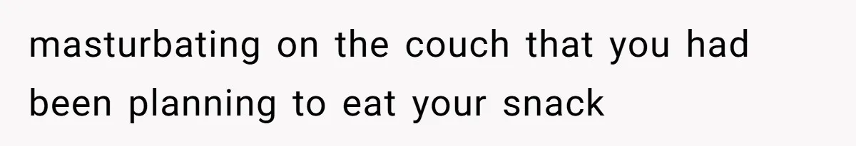 masturbating on the couch that you had been planning to eat your snack