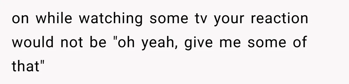 on while watching some tv your reaction would not be "oh yeah, give me some of that"