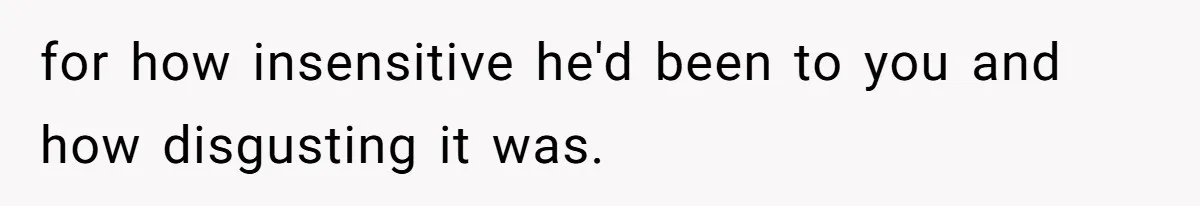 for how insensitive he'd been to you and how disgusting it was.