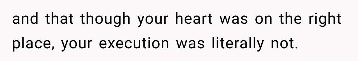 and that though your heart was on the right place, your execution was literally not.