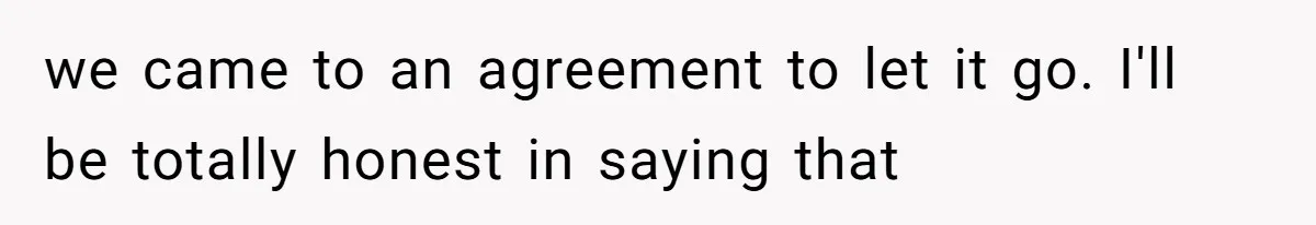 we came to an agreement to let it go. I'll be totally honest in saying that
