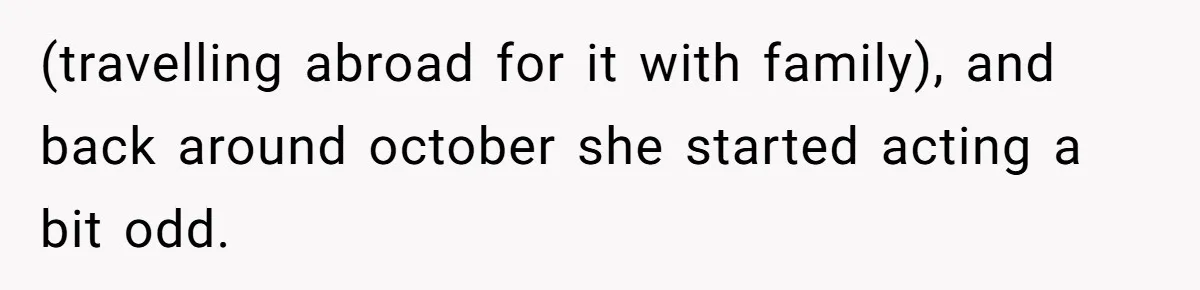 (travelling abroad for it with family), and back around october she started acting a bit odd.