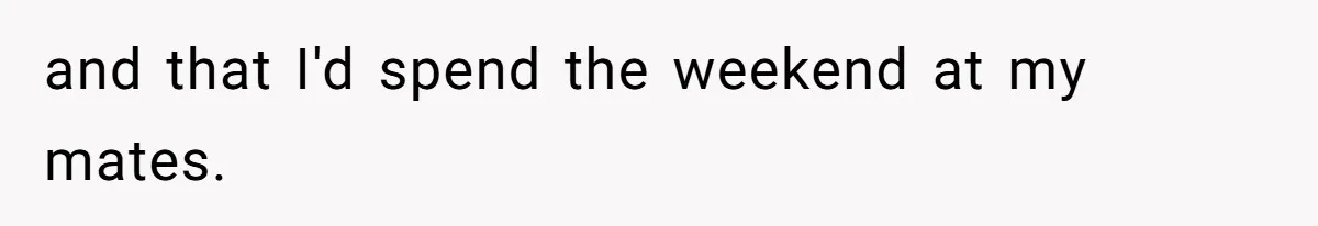 and that I'd spend the weekend at my mates.