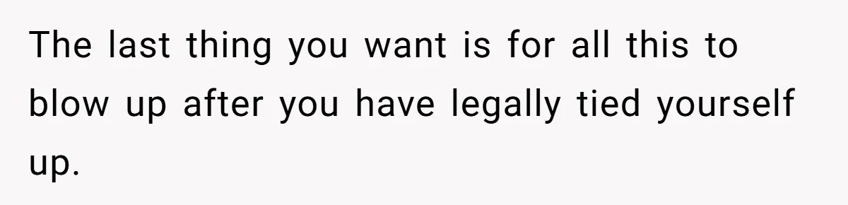 The last thing you want is for all this to blow up after you have legally tied yourself up.