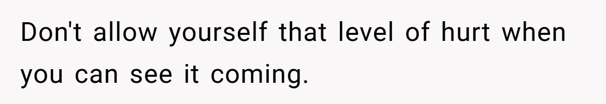 Don't allow yourself that level of hurt when you can see it coming.