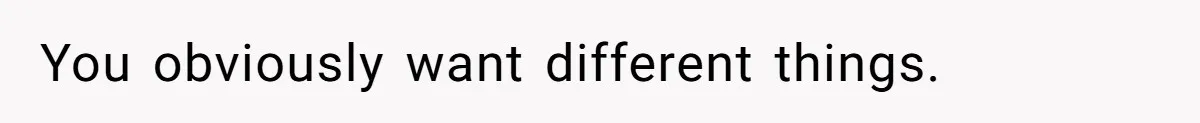 You obviously want different things.