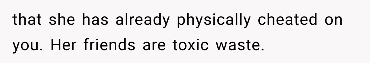 that she has already physically cheated on you. Her friends are toxic waste.