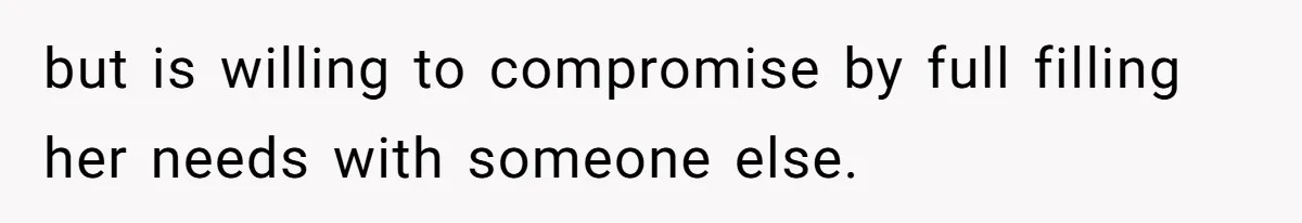 but is willing to compromise by full filling her needs with someone else.