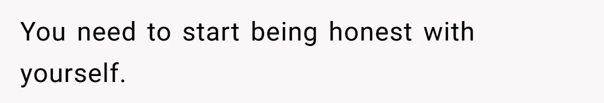You need to start being honest with yourself.