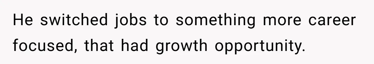 He switched jobs to something more career focused, that had growth opportunity.
