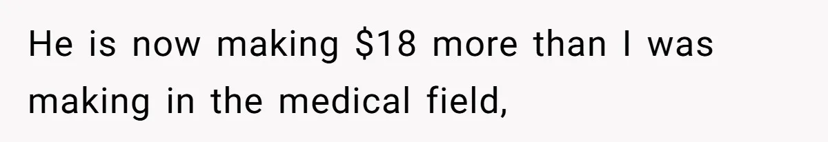 He is now making $18 more than I was making in the medical field,
