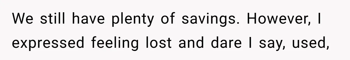 We still have plenty of savings. However, I expressed feeling lost and dare I say, used,