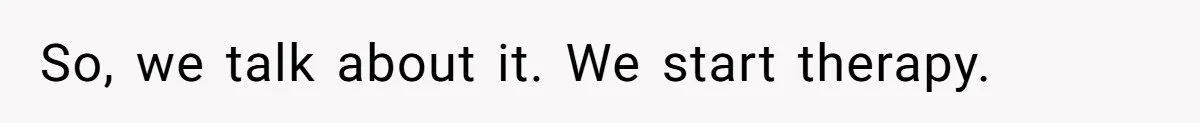 So, we talk about it. We start therapy.