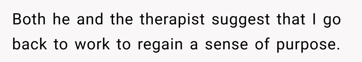 Both he and the therapist suggest that I go back to work to regain a sense of purpose.