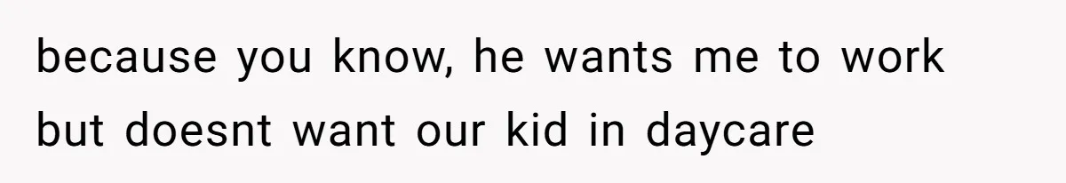 because you know, he wants me to work but doesnt want our kid in daycare