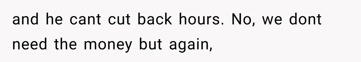 and he cant cut back hours. No, we dont need the money but again,