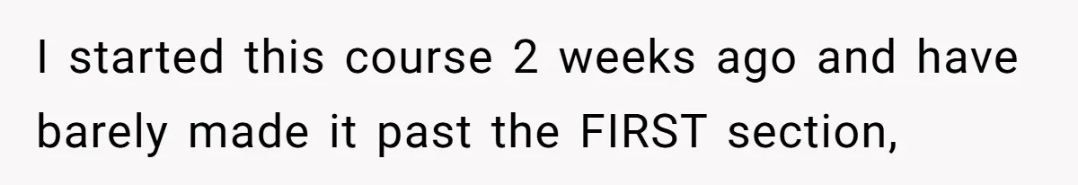 I started this course 2 weeks ago and have barely made it past the FIRST section,